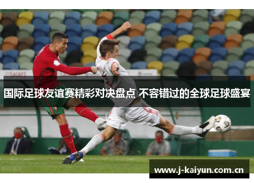 国际足球友谊赛精彩对决盘点 不容错过的全球足球盛宴 国际足球友谊赛精彩对决盘点 不容错过的全球足球盛宴