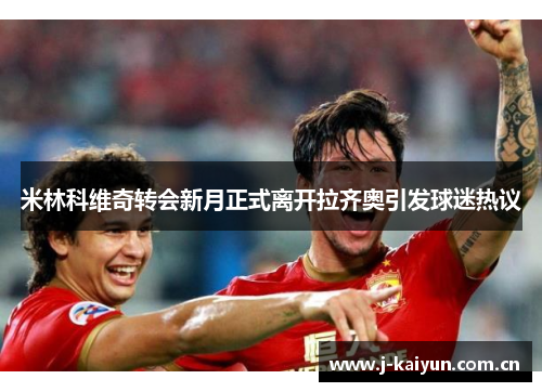 米林科维奇转会新月正式离开拉齐奥引发球迷热议 米林科维奇转会新月正式离开拉齐奥引发球迷热议
